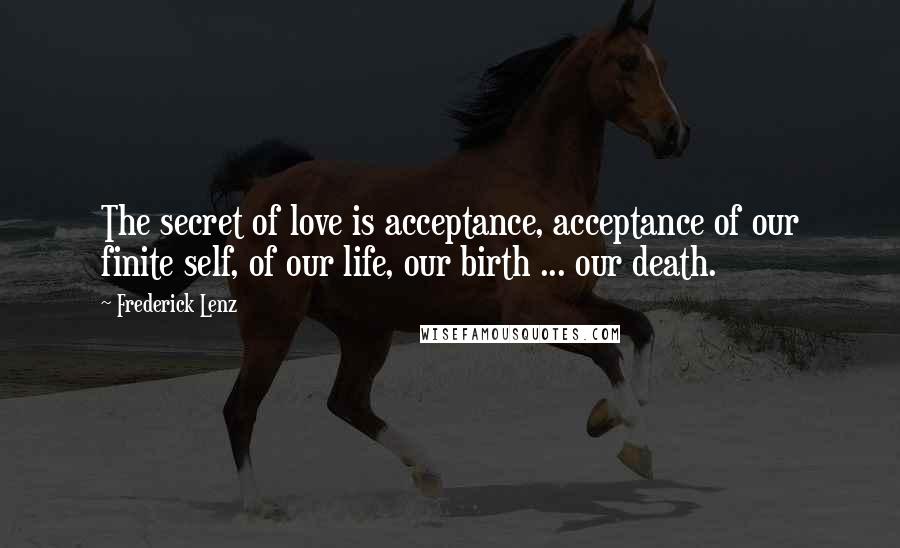 Frederick Lenz Quotes: The secret of love is acceptance, acceptance of our finite self, of our life, our birth ... our death.