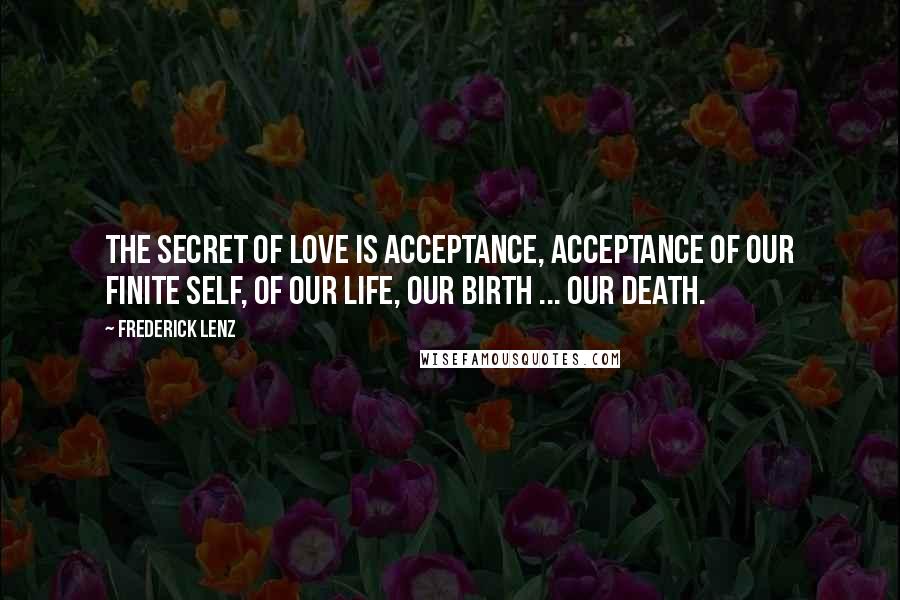 Frederick Lenz Quotes: The secret of love is acceptance, acceptance of our finite self, of our life, our birth ... our death.