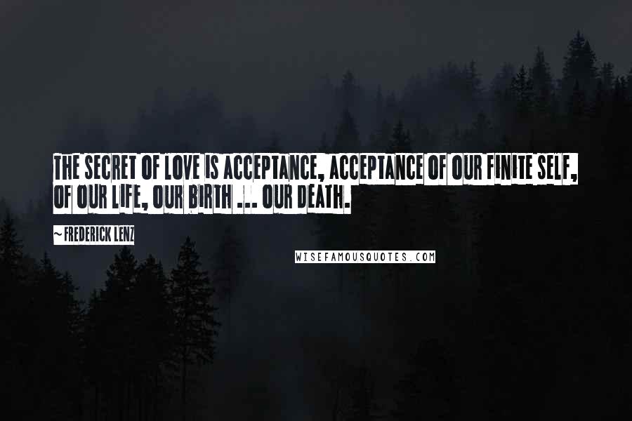 Frederick Lenz Quotes: The secret of love is acceptance, acceptance of our finite self, of our life, our birth ... our death.