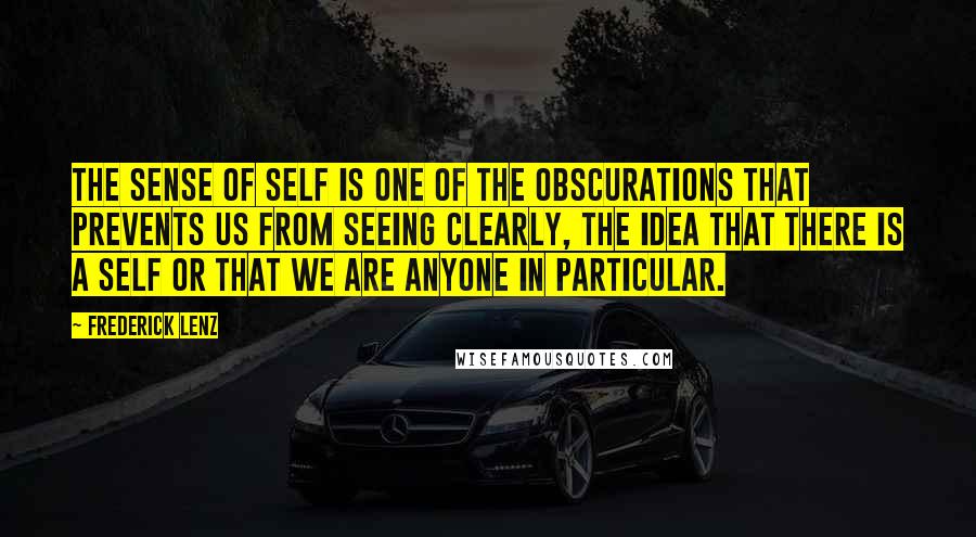 Frederick Lenz Quotes: The sense of self is one of the obscurations that prevents us from seeing clearly, the idea that there is a self or that we are anyone in particular.