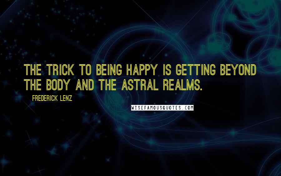 Frederick Lenz Quotes: The trick to being happy is getting beyond the body and the astral realms.