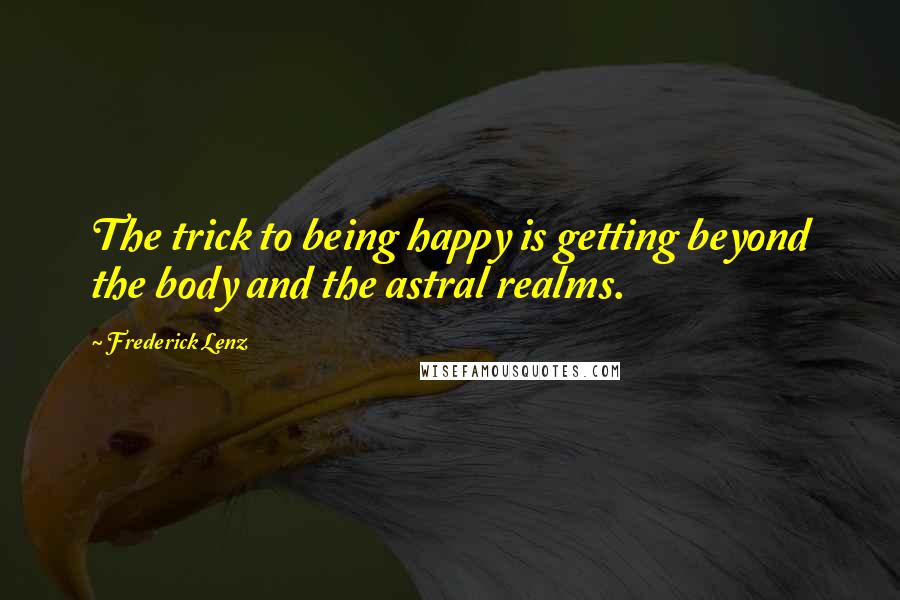 Frederick Lenz Quotes: The trick to being happy is getting beyond the body and the astral realms.