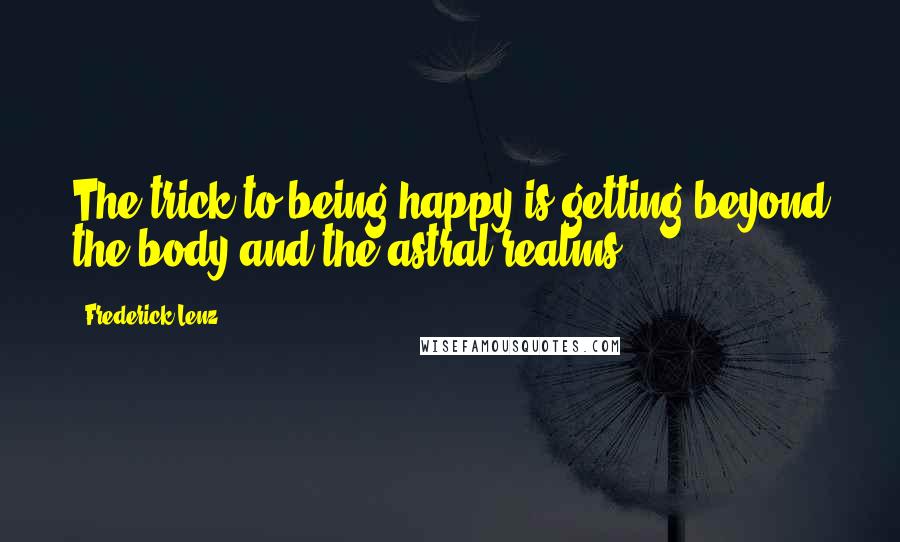 Frederick Lenz Quotes: The trick to being happy is getting beyond the body and the astral realms.