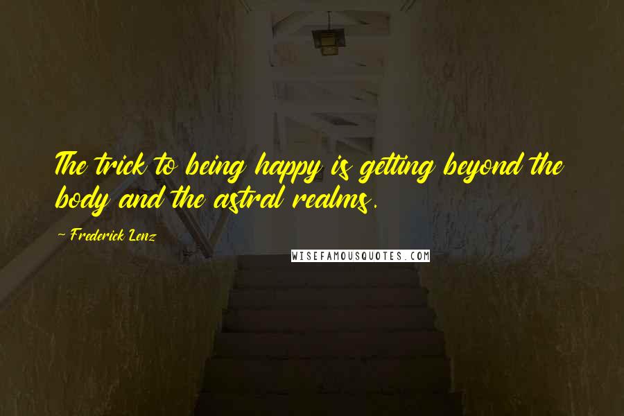 Frederick Lenz Quotes: The trick to being happy is getting beyond the body and the astral realms.