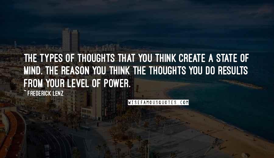 Frederick Lenz Quotes: The types of thoughts that you think create a state of mind. The reason you think the thoughts you do results from your level of power.