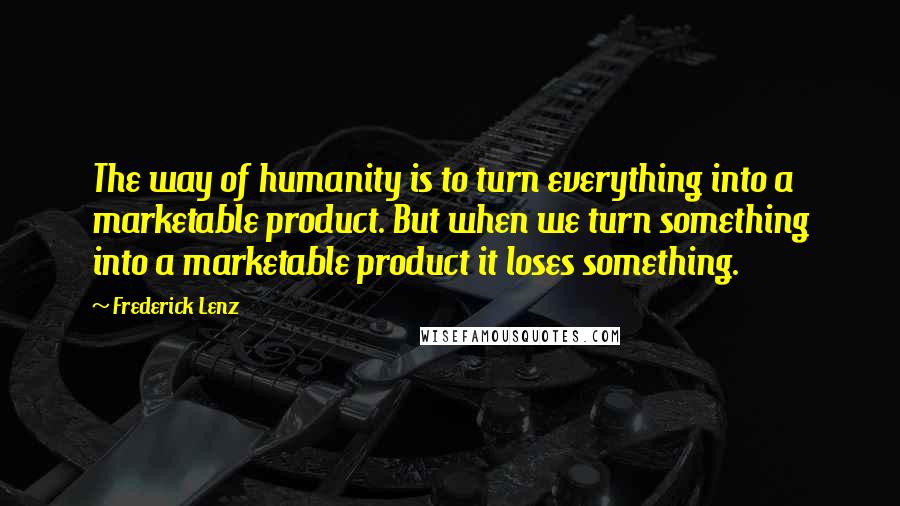 Frederick Lenz Quotes: The way of humanity is to turn everything into a marketable product. But when we turn something into a marketable product it loses something.
