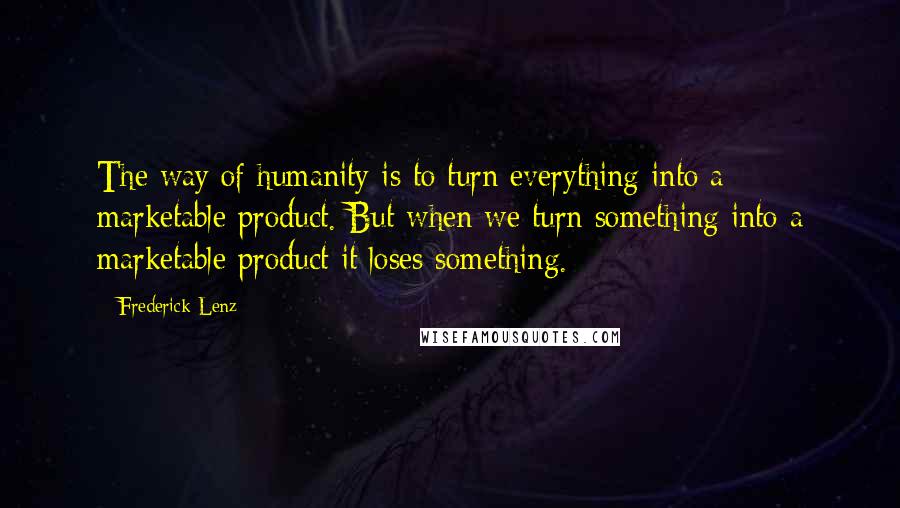 Frederick Lenz Quotes: The way of humanity is to turn everything into a marketable product. But when we turn something into a marketable product it loses something.