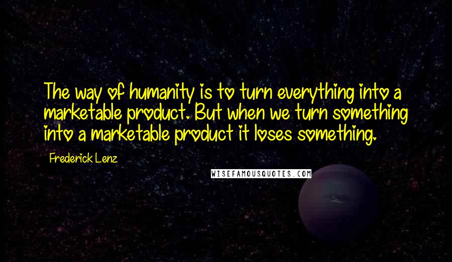 Frederick Lenz Quotes: The way of humanity is to turn everything into a marketable product. But when we turn something into a marketable product it loses something.
