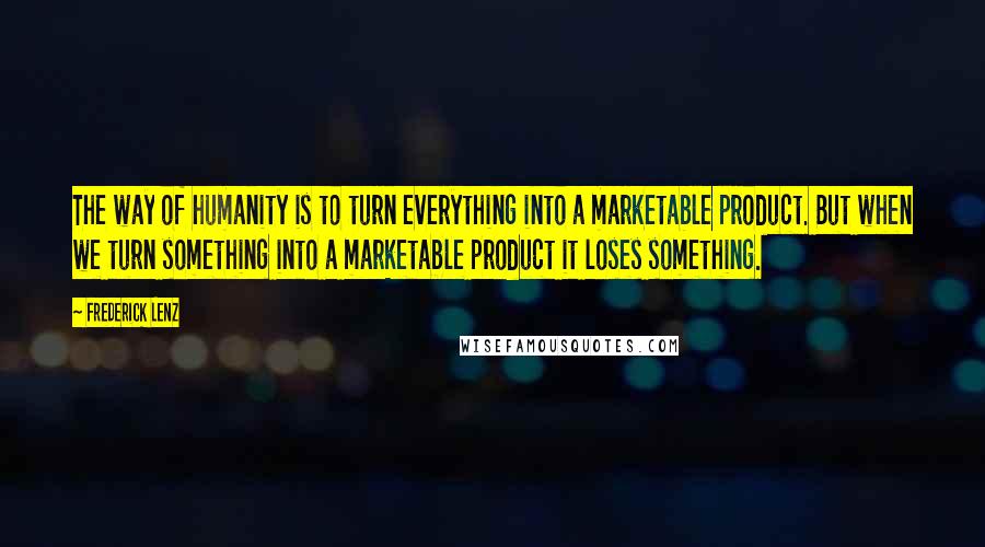 Frederick Lenz Quotes: The way of humanity is to turn everything into a marketable product. But when we turn something into a marketable product it loses something.