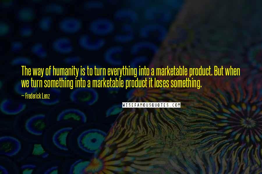 Frederick Lenz Quotes: The way of humanity is to turn everything into a marketable product. But when we turn something into a marketable product it loses something.