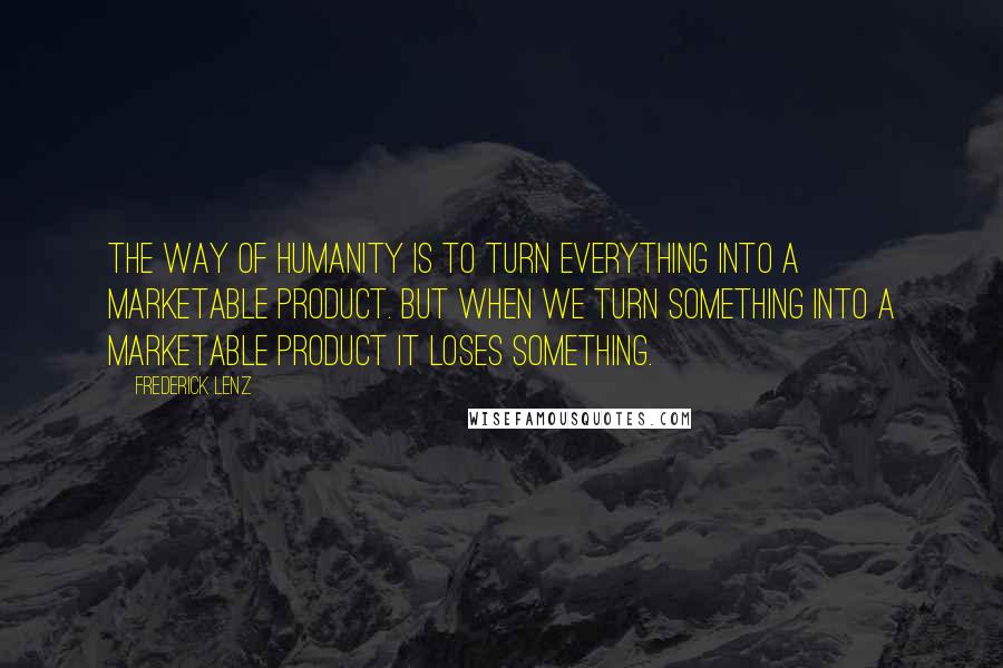 Frederick Lenz Quotes: The way of humanity is to turn everything into a marketable product. But when we turn something into a marketable product it loses something.