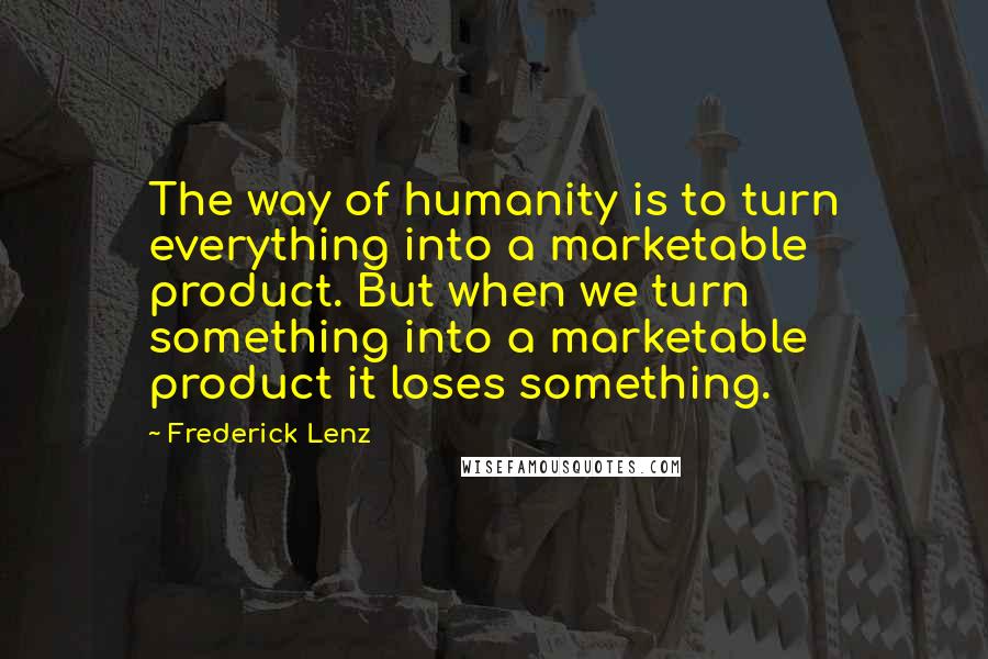Frederick Lenz Quotes: The way of humanity is to turn everything into a marketable product. But when we turn something into a marketable product it loses something.