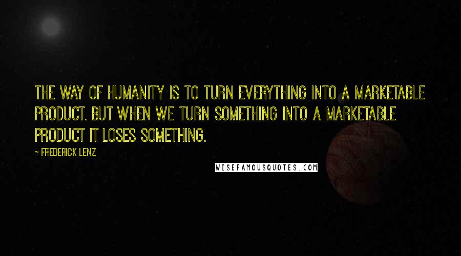 Frederick Lenz Quotes: The way of humanity is to turn everything into a marketable product. But when we turn something into a marketable product it loses something.