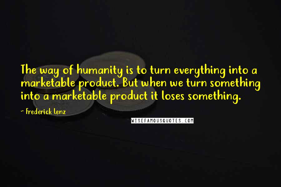 Frederick Lenz Quotes: The way of humanity is to turn everything into a marketable product. But when we turn something into a marketable product it loses something.