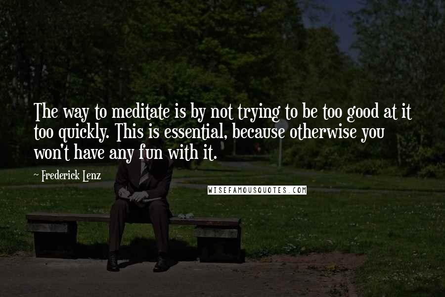 Frederick Lenz Quotes: The way to meditate is by not trying to be too good at it too quickly. This is essential, because otherwise you won't have any fun with it.