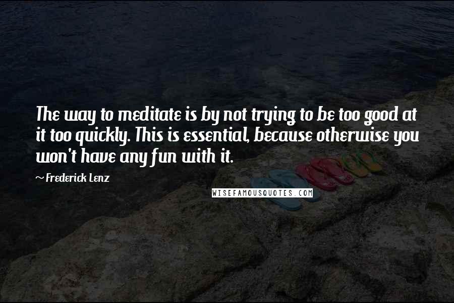 Frederick Lenz Quotes: The way to meditate is by not trying to be too good at it too quickly. This is essential, because otherwise you won't have any fun with it.