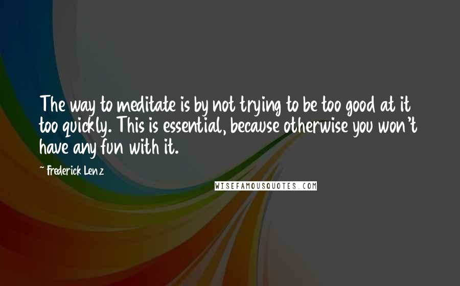 Frederick Lenz Quotes: The way to meditate is by not trying to be too good at it too quickly. This is essential, because otherwise you won't have any fun with it.