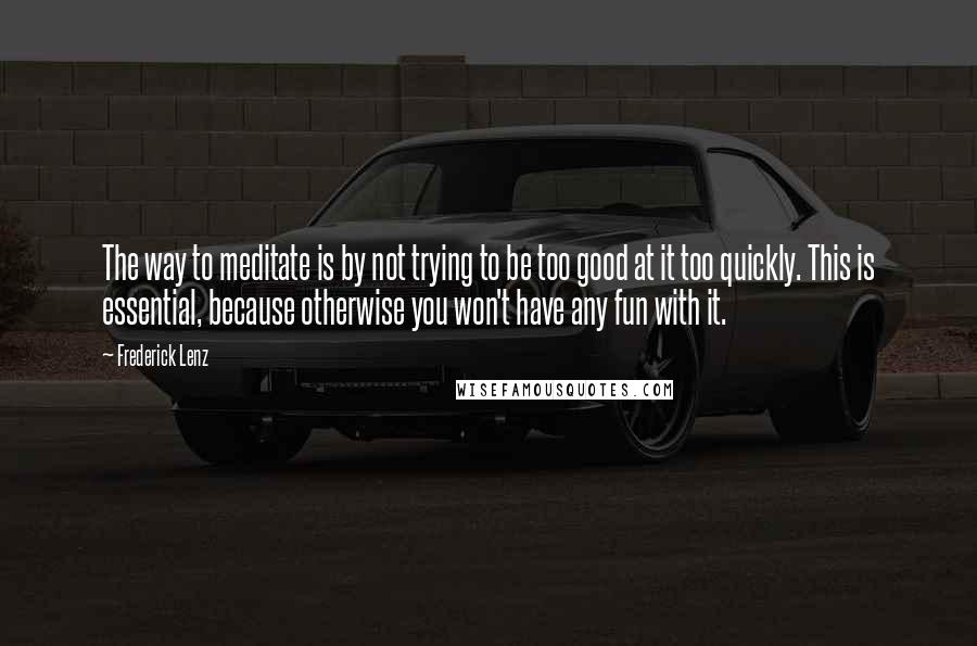 Frederick Lenz Quotes: The way to meditate is by not trying to be too good at it too quickly. This is essential, because otherwise you won't have any fun with it.