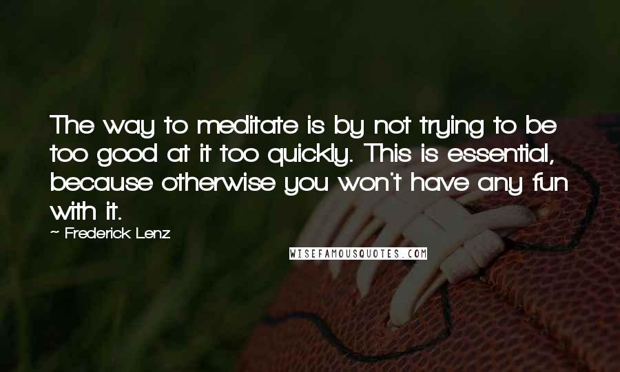 Frederick Lenz Quotes: The way to meditate is by not trying to be too good at it too quickly. This is essential, because otherwise you won't have any fun with it.