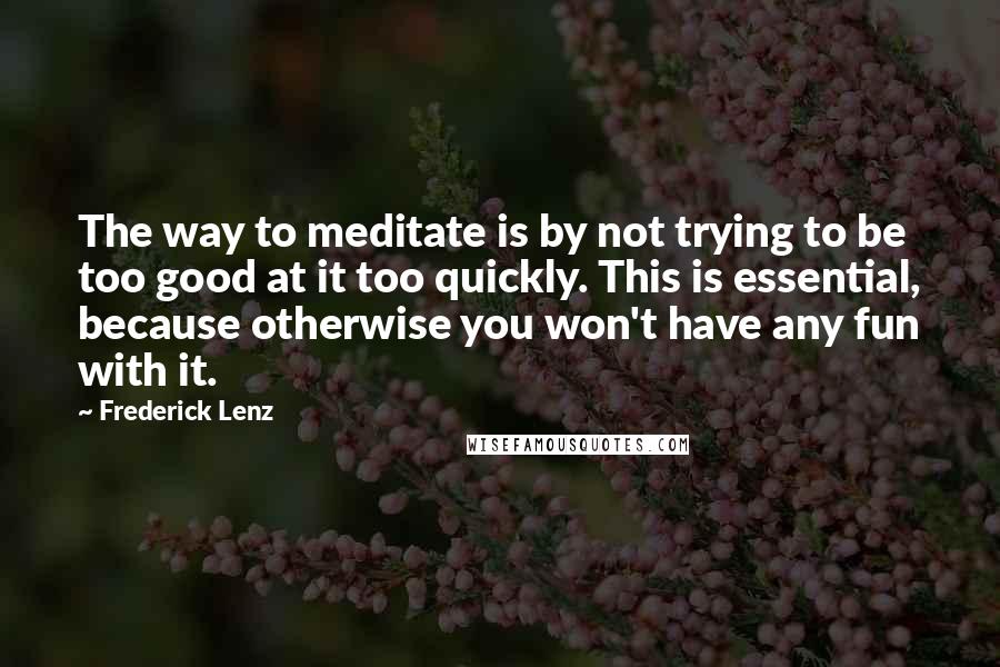 Frederick Lenz Quotes: The way to meditate is by not trying to be too good at it too quickly. This is essential, because otherwise you won't have any fun with it.