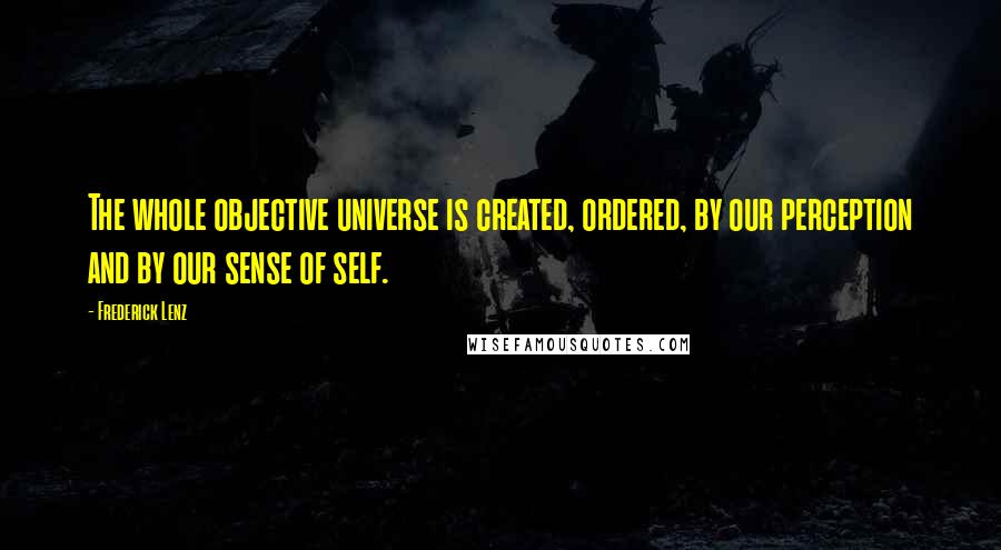 Frederick Lenz Quotes: The whole objective universe is created, ordered, by our perception and by our sense of self.