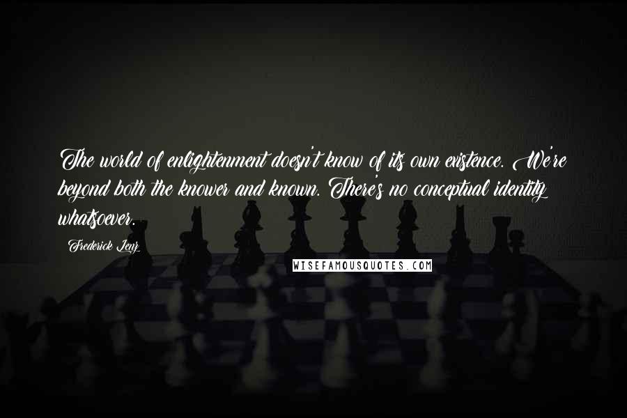 Frederick Lenz Quotes: The world of enlightenment doesn't know of its own existence. We're beyond both the knower and known. There's no conceptual identity whatsoever.