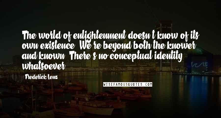 Frederick Lenz Quotes: The world of enlightenment doesn't know of its own existence. We're beyond both the knower and known. There's no conceptual identity whatsoever.