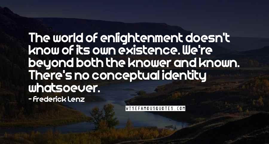 Frederick Lenz Quotes: The world of enlightenment doesn't know of its own existence. We're beyond both the knower and known. There's no conceptual identity whatsoever.