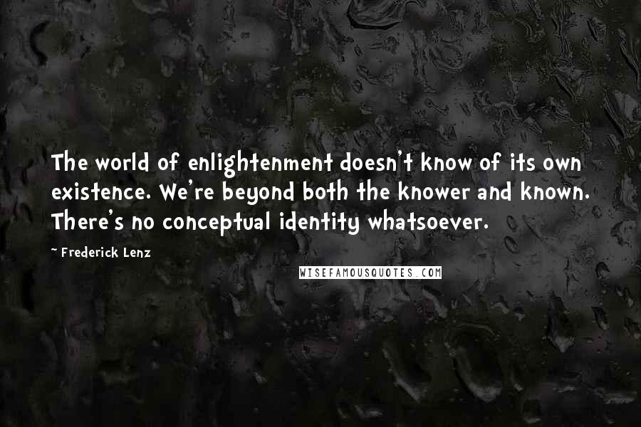 Frederick Lenz Quotes: The world of enlightenment doesn't know of its own existence. We're beyond both the knower and known. There's no conceptual identity whatsoever.