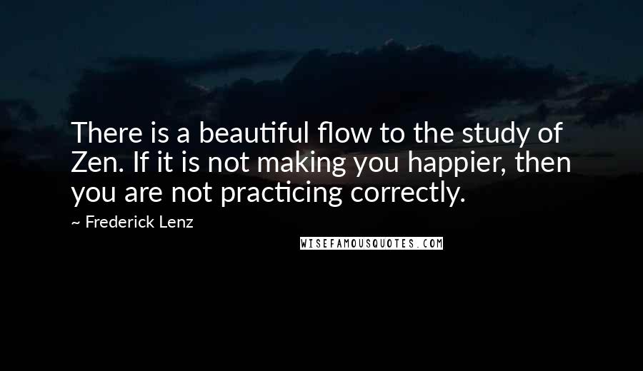 Frederick Lenz Quotes: There is a beautiful flow to the study of Zen. If it is not making you happier, then you are not practicing correctly.