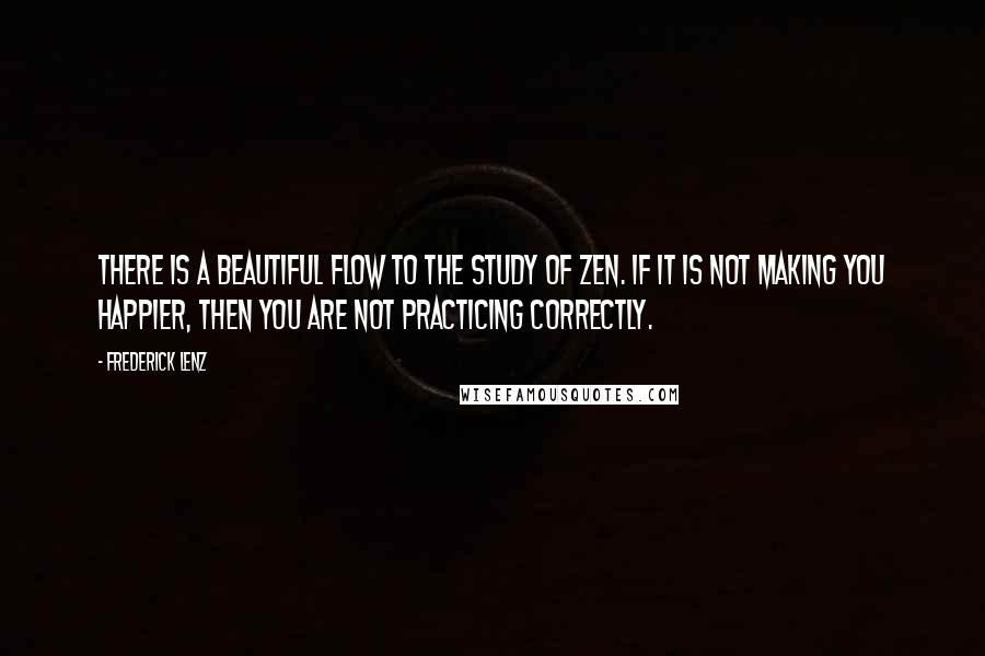 Frederick Lenz Quotes: There is a beautiful flow to the study of Zen. If it is not making you happier, then you are not practicing correctly.