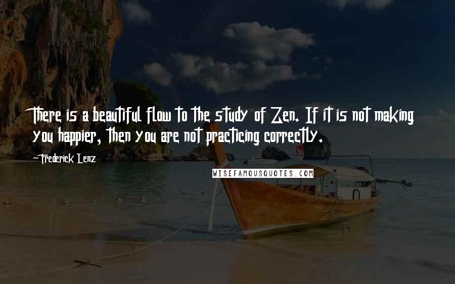 Frederick Lenz Quotes: There is a beautiful flow to the study of Zen. If it is not making you happier, then you are not practicing correctly.