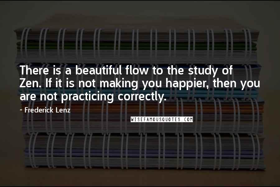 Frederick Lenz Quotes: There is a beautiful flow to the study of Zen. If it is not making you happier, then you are not practicing correctly.