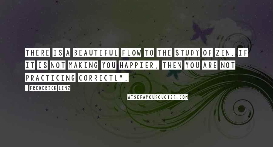 Frederick Lenz Quotes: There is a beautiful flow to the study of Zen. If it is not making you happier, then you are not practicing correctly.