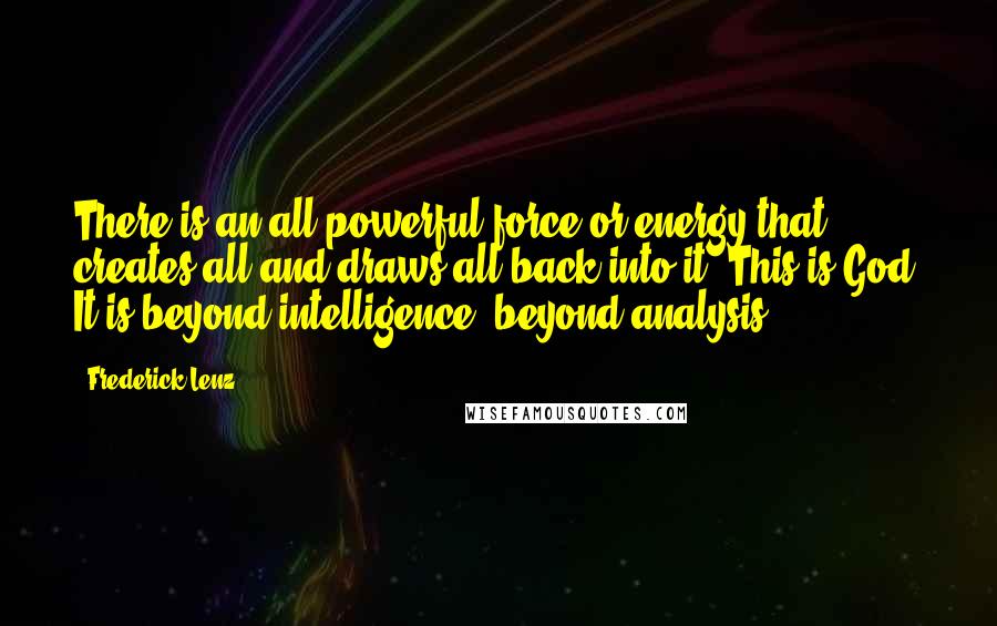 Frederick Lenz Quotes: There is an all powerful force or energy that creates all and draws all back into it. This is God. It is beyond intelligence, beyond analysis.