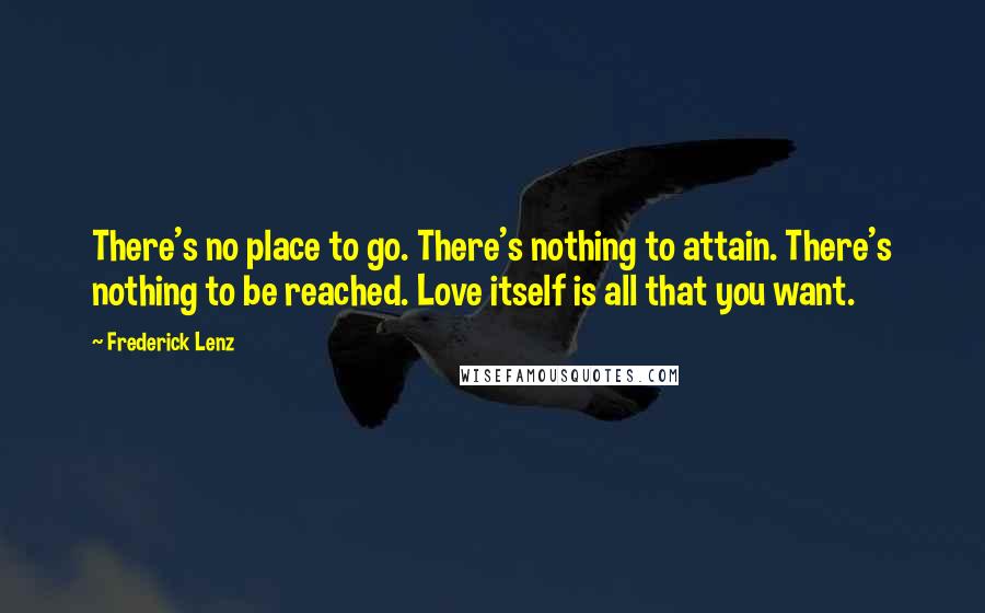 Frederick Lenz Quotes: There's no place to go. There's nothing to attain. There's nothing to be reached. Love itself is all that you want.