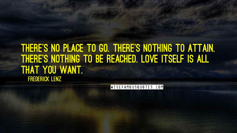 Frederick Lenz Quotes: There's no place to go. There's nothing to attain. There's nothing to be reached. Love itself is all that you want.