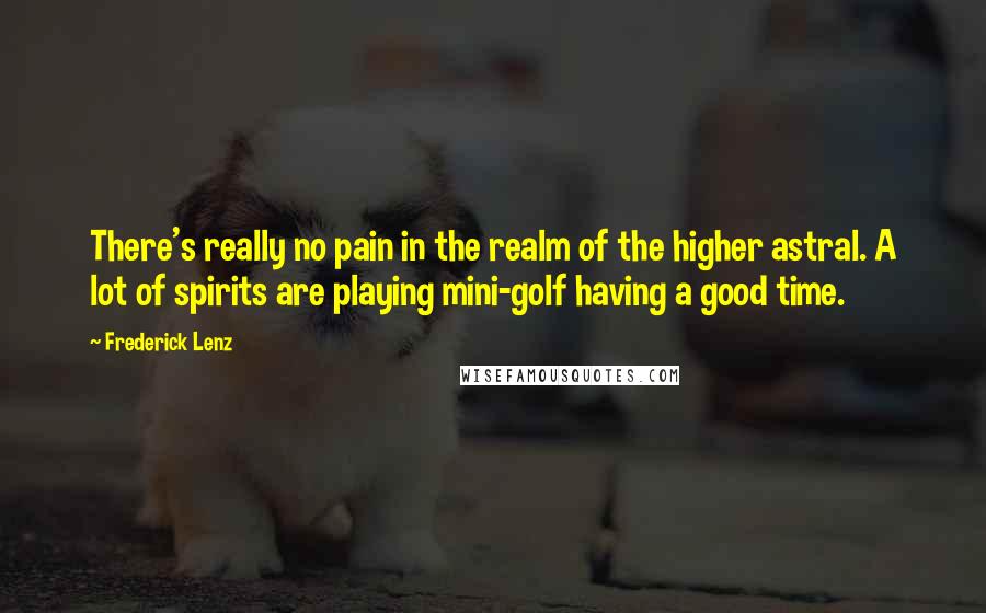 Frederick Lenz Quotes: There's really no pain in the realm of the higher astral. A lot of spirits are playing mini-golf having a good time.