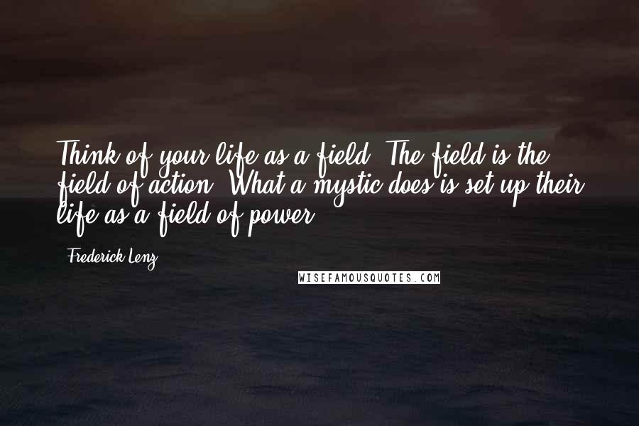 Frederick Lenz Quotes: Think of your life as a field. The field is the field of action. What a mystic does is set up their life as a field of power.