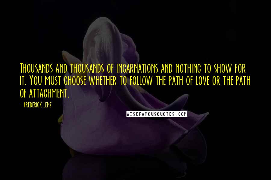 Frederick Lenz Quotes: Thousands and thousands of incarnations and nothing to show for it. You must choose whether to follow the path of love or the path of attachment.