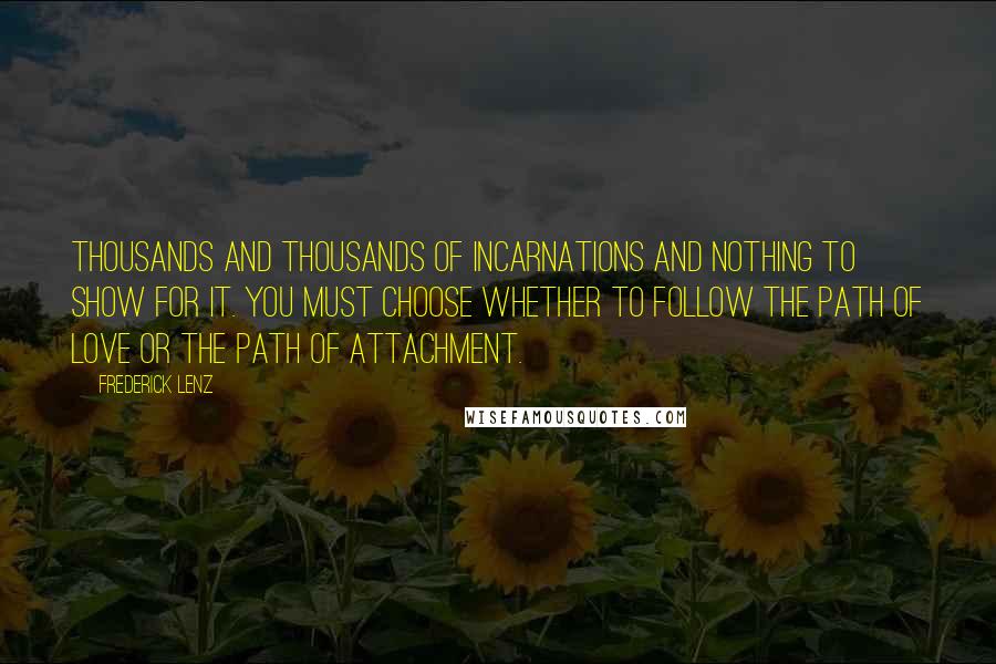 Frederick Lenz Quotes: Thousands and thousands of incarnations and nothing to show for it. You must choose whether to follow the path of love or the path of attachment.