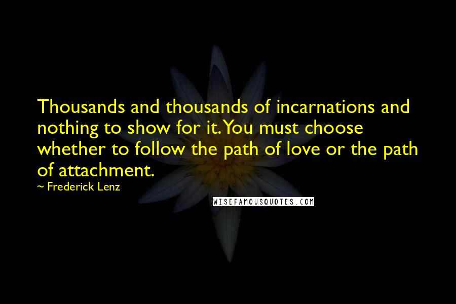 Frederick Lenz Quotes: Thousands and thousands of incarnations and nothing to show for it. You must choose whether to follow the path of love or the path of attachment.