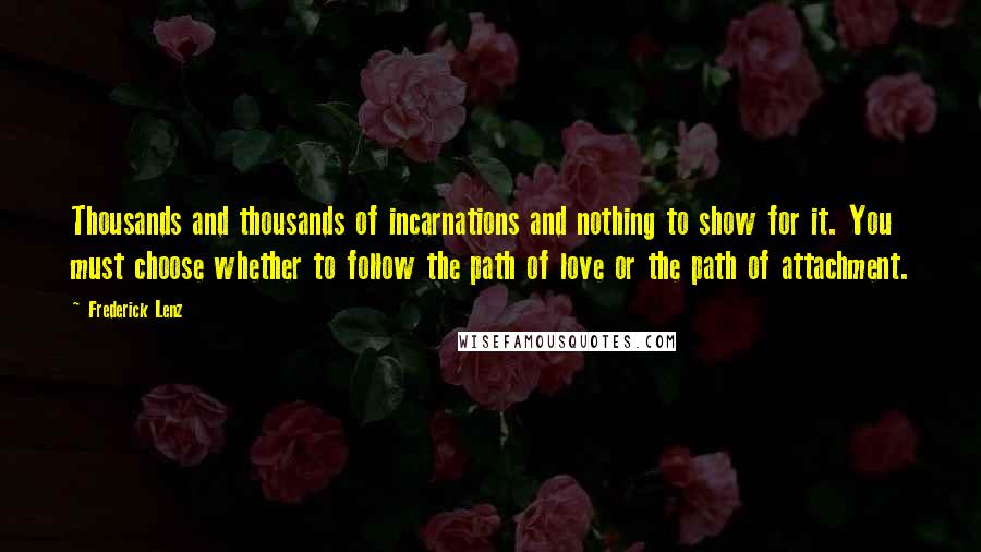 Frederick Lenz Quotes: Thousands and thousands of incarnations and nothing to show for it. You must choose whether to follow the path of love or the path of attachment.