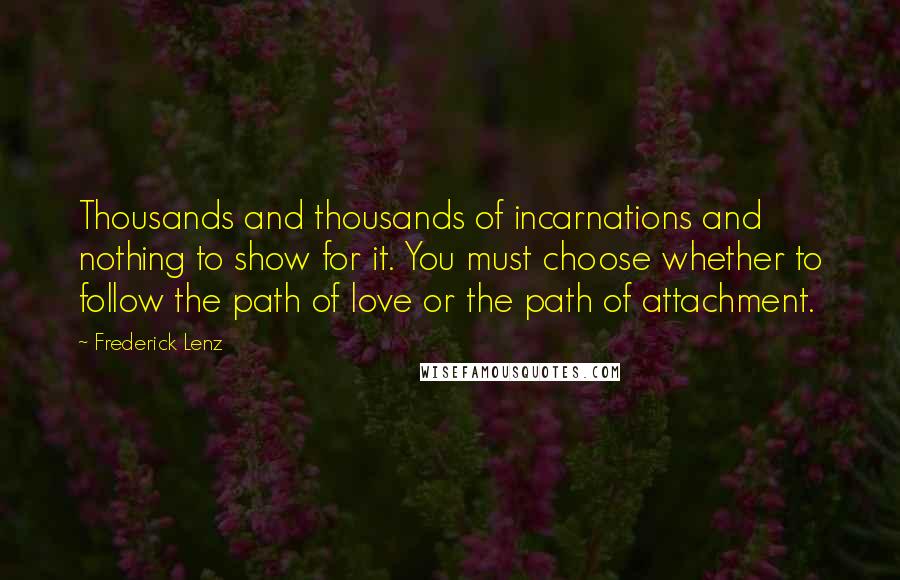 Frederick Lenz Quotes: Thousands and thousands of incarnations and nothing to show for it. You must choose whether to follow the path of love or the path of attachment.