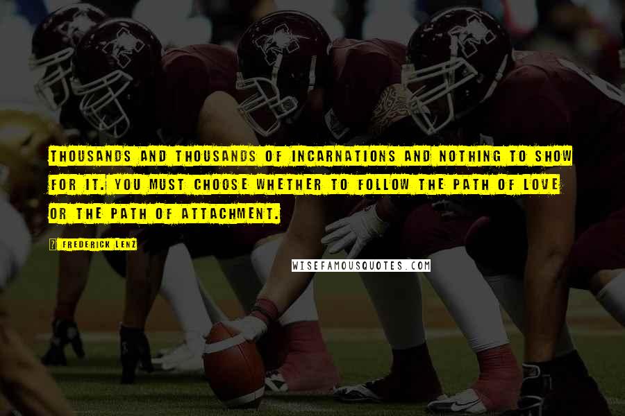 Frederick Lenz Quotes: Thousands and thousands of incarnations and nothing to show for it. You must choose whether to follow the path of love or the path of attachment.