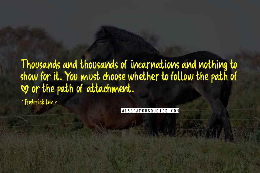 Frederick Lenz Quotes: Thousands and thousands of incarnations and nothing to show for it. You must choose whether to follow the path of love or the path of attachment.