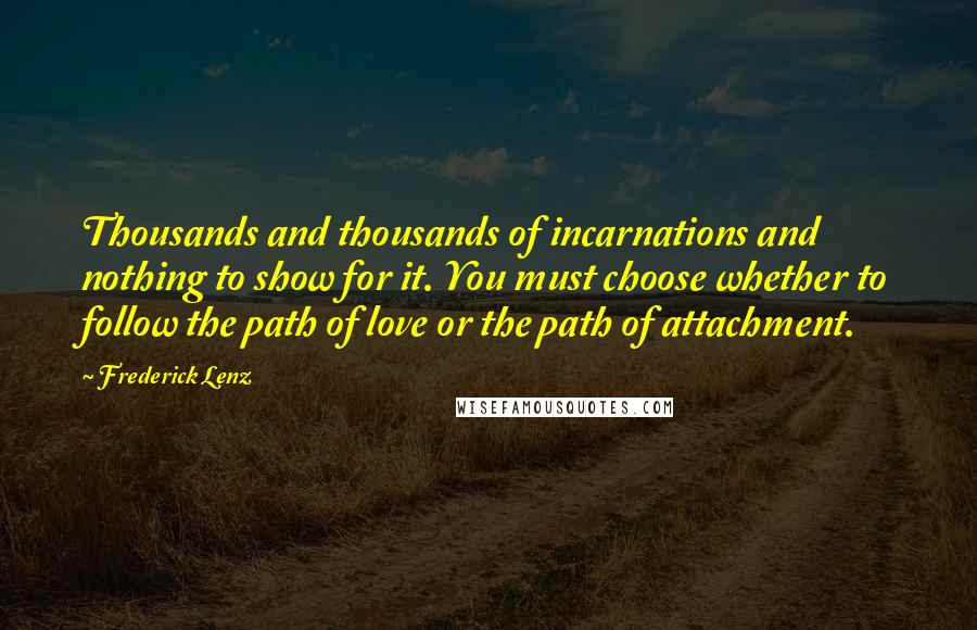Frederick Lenz Quotes: Thousands and thousands of incarnations and nothing to show for it. You must choose whether to follow the path of love or the path of attachment.