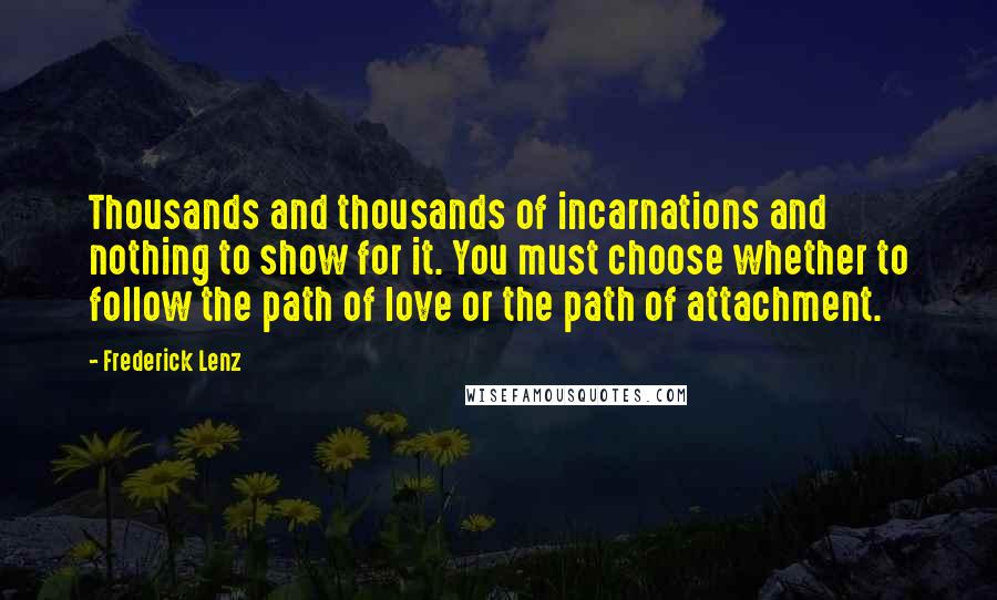 Frederick Lenz Quotes: Thousands and thousands of incarnations and nothing to show for it. You must choose whether to follow the path of love or the path of attachment.