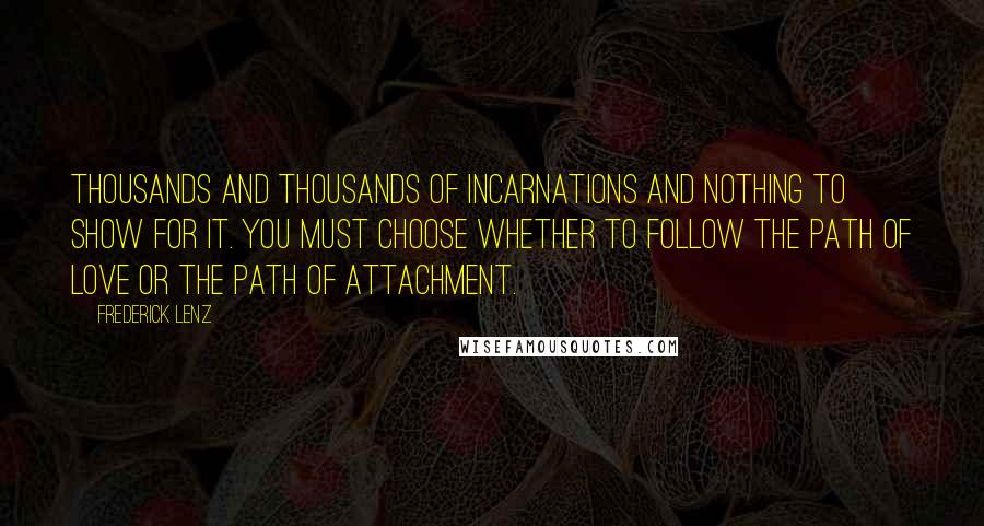 Frederick Lenz Quotes: Thousands and thousands of incarnations and nothing to show for it. You must choose whether to follow the path of love or the path of attachment.