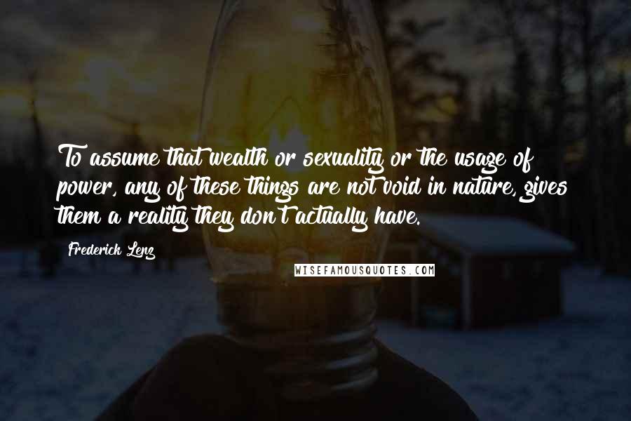 Frederick Lenz Quotes: To assume that wealth or sexuality or the usage of power, any of these things are not void in nature, gives them a reality they don't actually have.